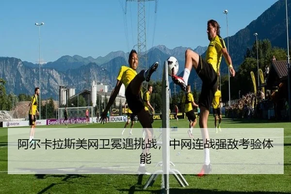 阿尔卡拉斯美网卫冕遇挑战，中网连战强敌考验体能